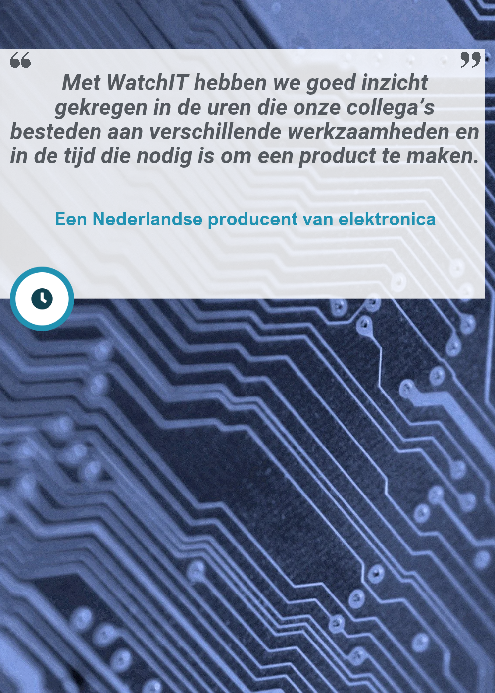 Klantquote van een Nederlandse producent van elektronika over WatchIT Tijdregistratie: "Met WatchIT hebben we goed inzicht gekregen in de uren die onze collega’s besteden aan verschillende werkzaamheden en in de tijd die nodig is om een product te maken."