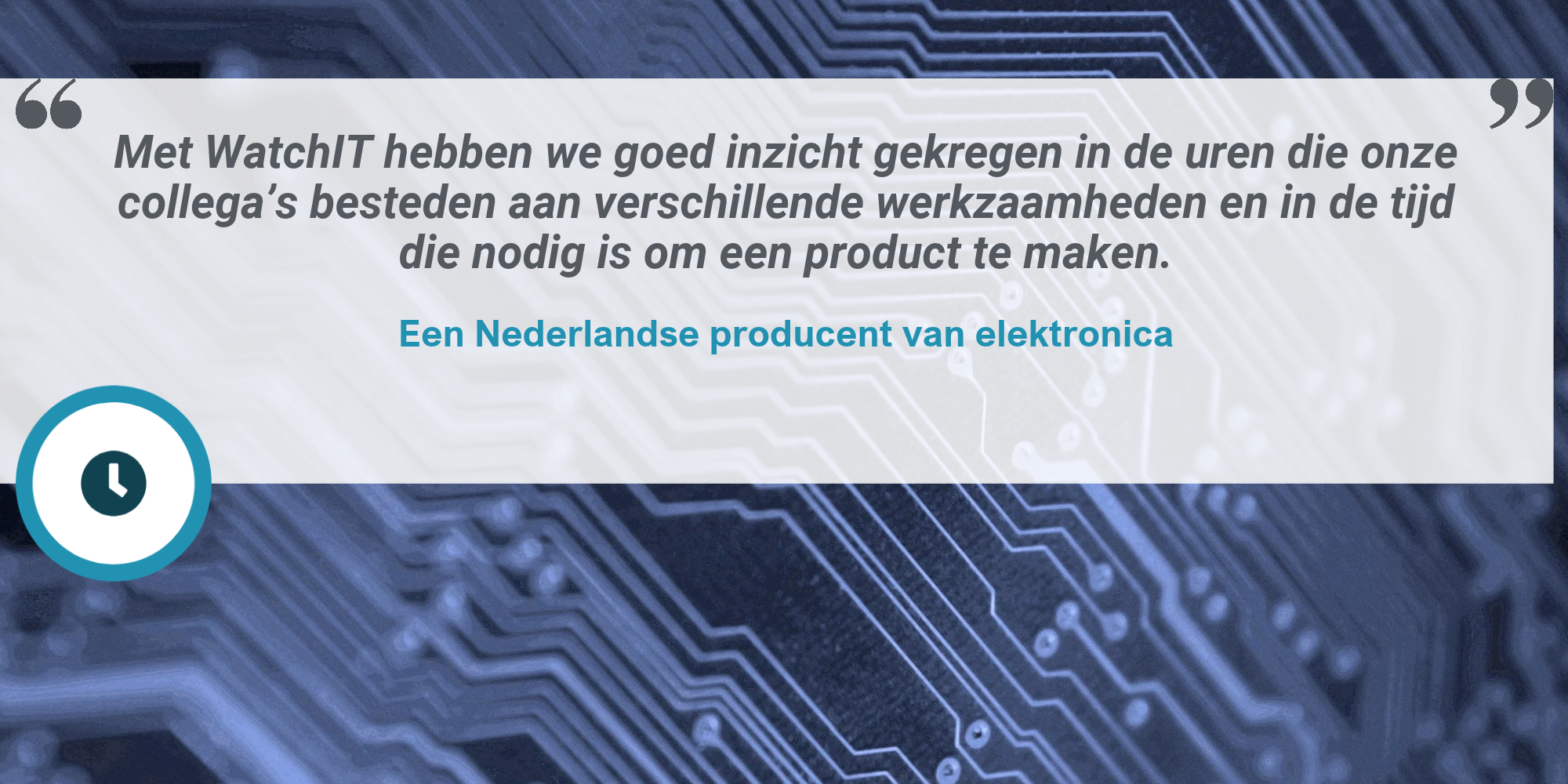 Klantquote van een Nederlandse producent van elektronika over WatchIT Tijdregistratie: "Met WatchIT hebben we goed inzicht gekregen in de uren die onze collega’s besteden aan verschillende werkzaamheden en in de tijd die nodig is om een product te maken."